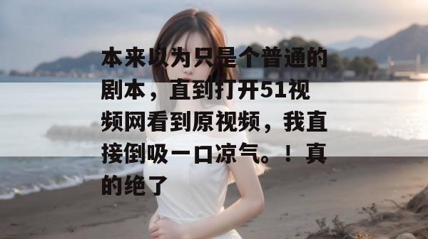 本来以为只是个普通的剧本,直到打开51视频网看到原视频,我直接倒吸一口凉气。!真的绝了 本来以为只是个普通的剧本,直到打开51视频网看到原视频,我直接倒吸一口凉气。!真的绝了