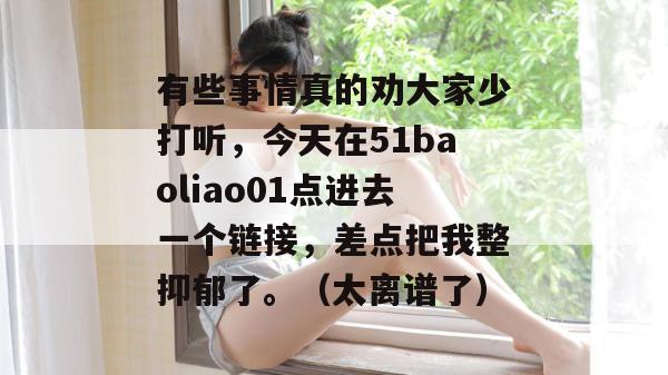 有些事情真的劝大家少打听，今天在51baoliao01点进去一个链接，差点把我整抑郁了。（太离谱了）