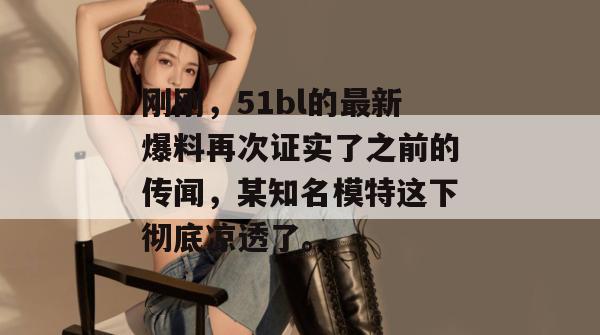刚刚,51bl的最新爆料再次证实了之前的传闻,某知名模特这下彻底凉透了。