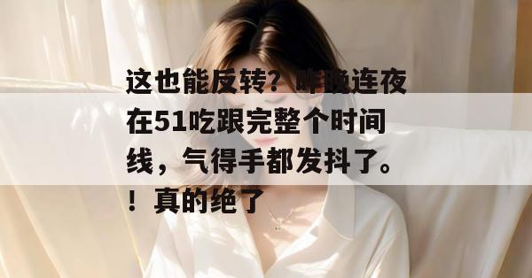 这也能反转？昨晚连夜在51吃跟完整个时间线，气得手都发抖了。！真的绝了