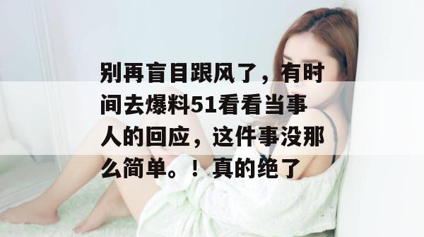 别再盲目跟风了,有时间去爆料51看看当事人的回应,这件事没那么简单。!真的绝了