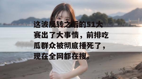 这波反转之后的51大赛出了大事情,前排吃瓜群众被彻底捶死了,现在全网都在搜。 这波反转之后的51大赛出了大事情,前排吃瓜群众被彻底捶死了,现在全网都在搜。