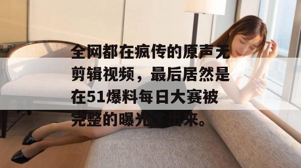 全网都在疯传的原声无剪辑视频，最后居然是在51爆料每日大赛被完整的曝光了出来。
