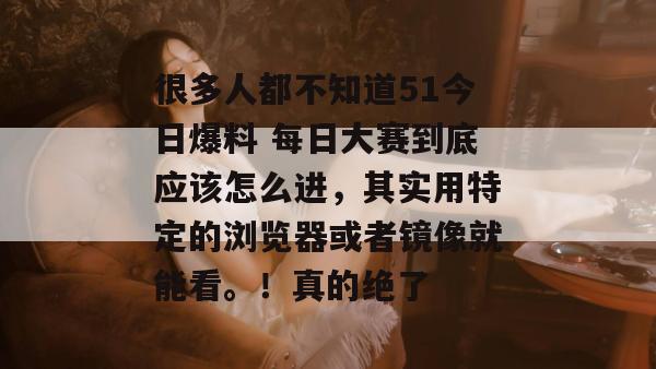 很多人都不知道51今日爆料 每日大赛到底应该怎么进，其实用特定的浏览器或者镜像就能看。！真的绝了