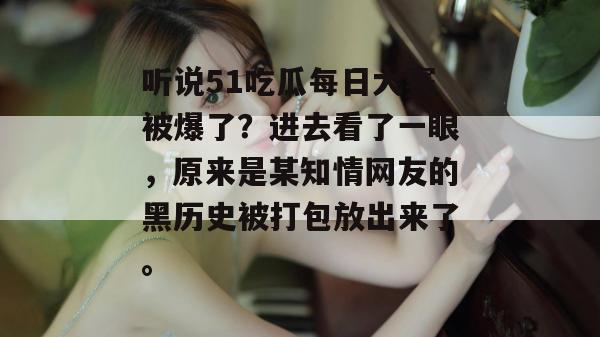 听说51吃瓜每日大赛被爆了?进去看了一眼,原来是某知情网友的黑历史被打包放出来了。 听说51吃瓜每日大赛被爆了?进去看了一眼,原来是某知情网友的黑历史被打包放出来了。