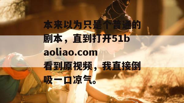 本来以为只是个普通的剧本,直到打开51baoliao.com看到原视频,我直接倒吸一口凉气。 本来以为只是个普通的剧本,直到打开51baoliao.com看到原视频,我直接倒吸一口凉气。