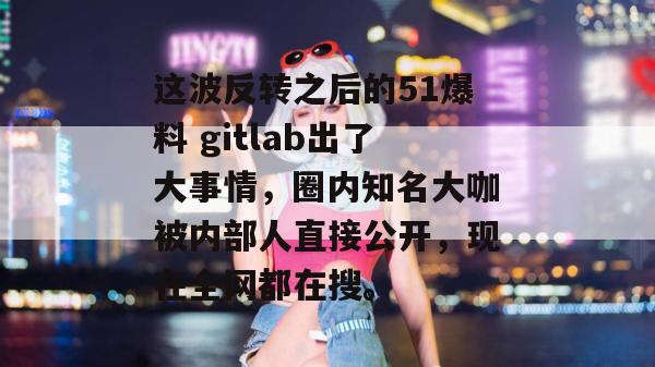 这波反转之后的51爆料 gitlab出了大事情，圈内知名大咖被内部人直接公开，现在全网都在搜。