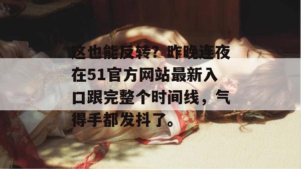 这也能反转?昨晚连夜在51官方网站最新入口跟完整个时间线,气得手都发抖了。 这也能反转?昨晚连夜在51官方网站最新入口跟完整个时间线,气得手都发抖了。