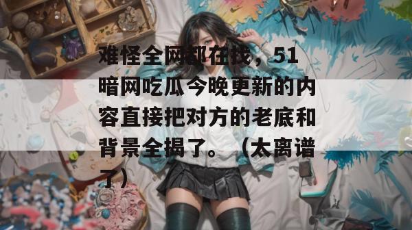 难怪全网都在找，51暗网吃瓜今晚更新的内容直接把对方的老底和背景全揭了。（太离谱了）