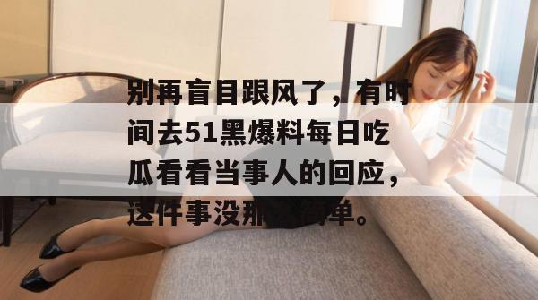 别再盲目跟风了，有时间去51黑爆料每日吃瓜看看当事人的回应，这件事没那么简单。