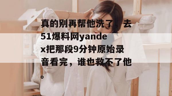 真的别再帮他洗了,去51爆料网yandex把那段9分钟原始录音看完,谁也救不了他。 真的别再帮他洗了,去51爆料网yandex把那段9分钟原始录音看完,谁也救不了他。