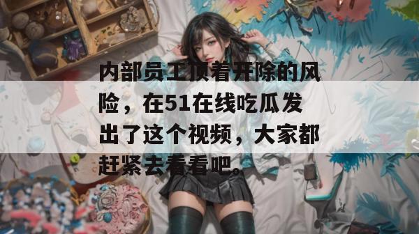 内部员工顶着开除的风险，在51在线吃瓜发出了这个视频，大家都赶紧去看看吧。