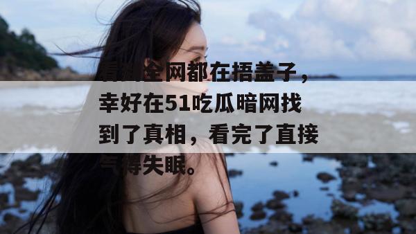 看到全网都在捂盖子,幸好在51吃瓜暗网找到了真相,看完了直接气得失眠。 看到全网都在捂盖子,幸好在51吃瓜暗网找到了真相,看完了直接气得失眠。