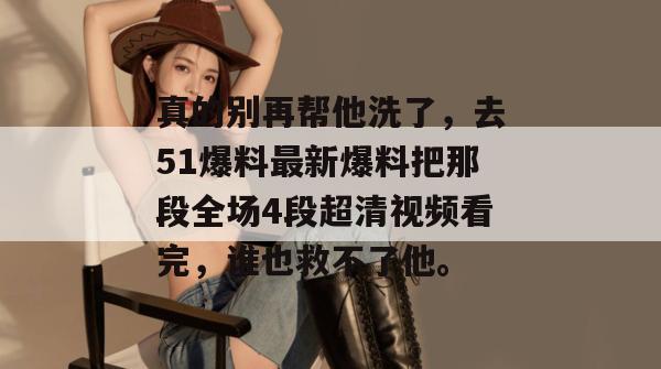 真的别再帮他洗了,去51爆料最新爆料把那段全场4段超清视频看完,谁也救不了他。 真的别再帮他洗了,去51爆料最新爆料把那段全场4段超清视频看完,谁也救不了他。