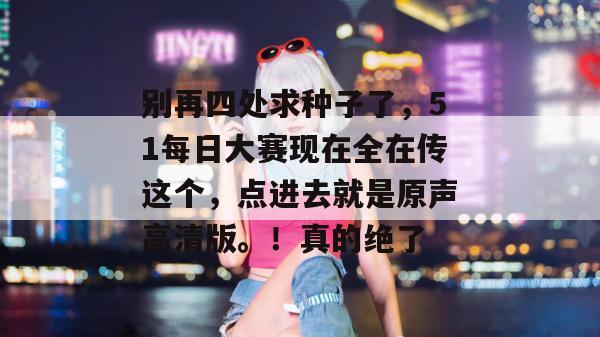 别再四处求种子了，51每日大赛现在全在传这个，点进去就是原声高清版。！真的绝了
