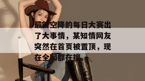 最新空降的每日大赛出了大事情，某知情网友突然在首页被置顶，现在全网都在搜。