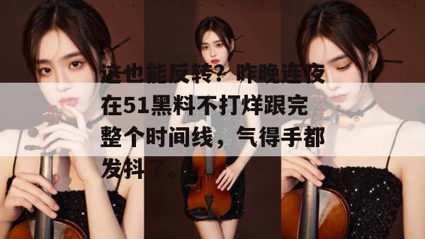 这也能反转？昨晚连夜在51黑料不打烊跟完整个时间线，气得手都发抖了。