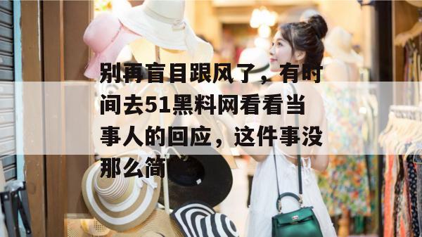 别再盲目跟风了,有时间去51黑料网看看当事人的回应,这件事没那么简单。 别再盲目跟风了,有时间去51黑料网看看当事人的回应,这件事没那么简单。