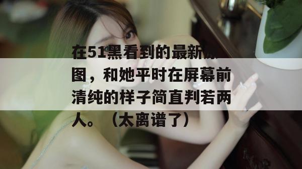 在51黑看到的最新原图，和她平时在屏幕前清纯的样子简直判若两人。（太离谱了）