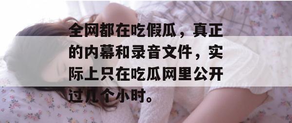 全网都在吃假瓜，真正的内幕和录音文件，实际上只在吃瓜网里公开过几个小时。