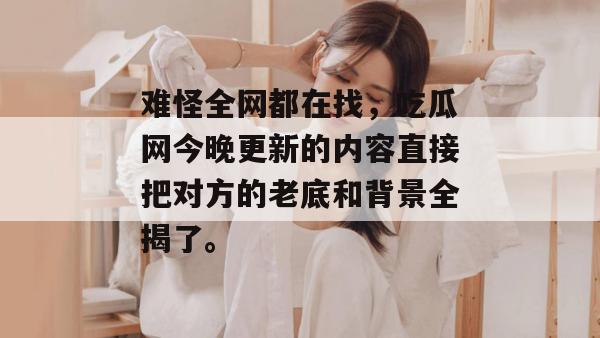 难怪全网都在找,吃瓜网今晚更新的内容直接把对方的老底和背景全揭了。